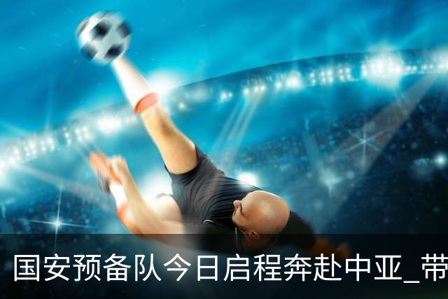 国安预备队今日启程奔赴中亚 带齐物资出征亚冠